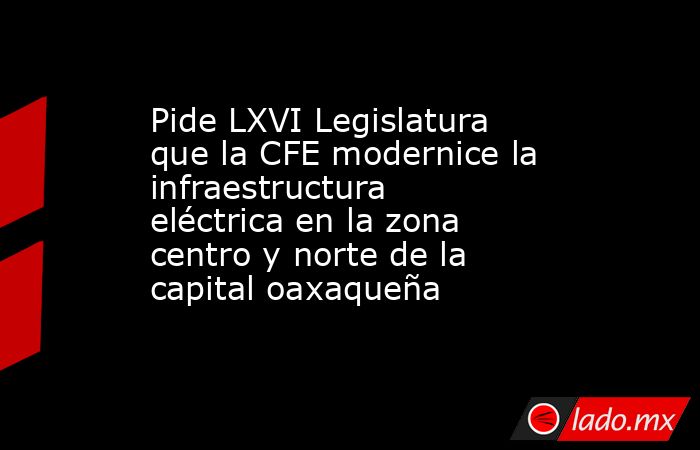 Pide LXVI Legislatura que la CFE modernice la infraestructura eléctrica en la zona centro y norte de la capital oaxaqueña. Noticias en tiempo real