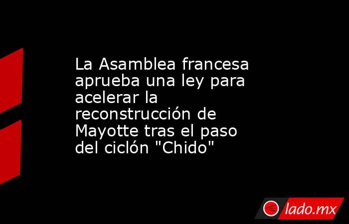 La Asamblea francesa aprueba una ley para acelerar la reconstrucción de Mayotte tras el paso del ciclón 