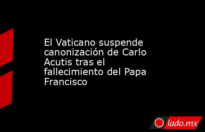 El Vaticano suspende canonización de Carlo Acutis tras el fallecimiento del Papa Francisco. Noticias en tiempo real