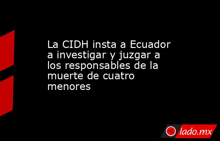 La CIDH insta a Ecuador a investigar y juzgar a los responsables de la muerte de cuatro menores. Noticias en tiempo real