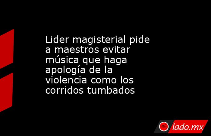 Lider magisterial pide a maestros evitar música que haga apología de la violencia como los corridos tumbados. Noticias en tiempo real