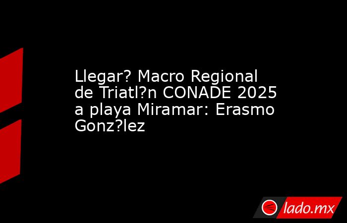 Llegar? Macro Regional de Triatl?n CONADE 2025 a playa Miramar: Erasmo Gonz?lez. Noticias en tiempo real
