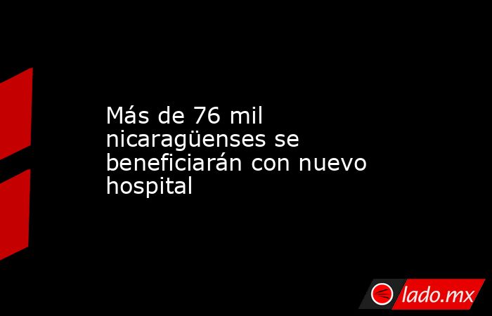 Más de 76 mil nicaragüenses se beneficiarán con nuevo hospital. Noticias en tiempo real