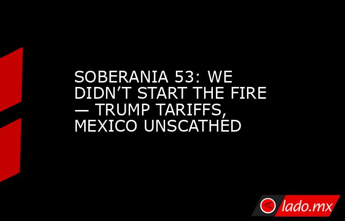 SOBERANIA 53: WE DIDN’T START THE FIRE — TRUMP TARIFFS, MEXICO UNSCATHED. Noticias en tiempo real