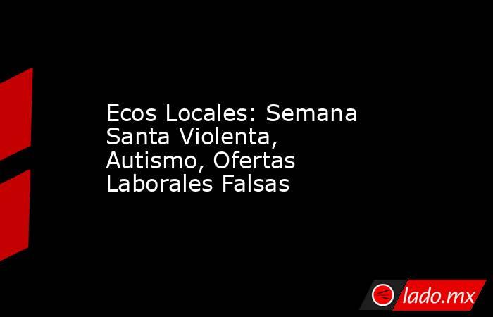 Ecos Locales: Semana Santa Violenta, Autismo, Ofertas Laborales Falsas. Noticias en tiempo real