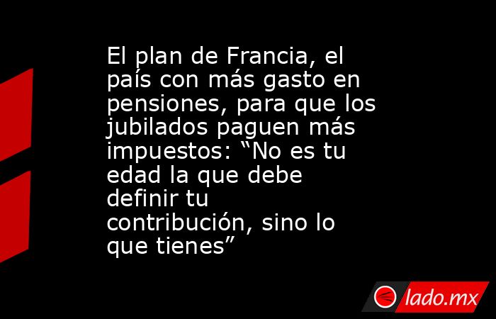 El plan de Francia, el país con más gasto en pensiones, para que los jubilados paguen más impuestos: “No es tu edad la que debe definir tu contribución, sino lo que tienes”. Noticias en tiempo real