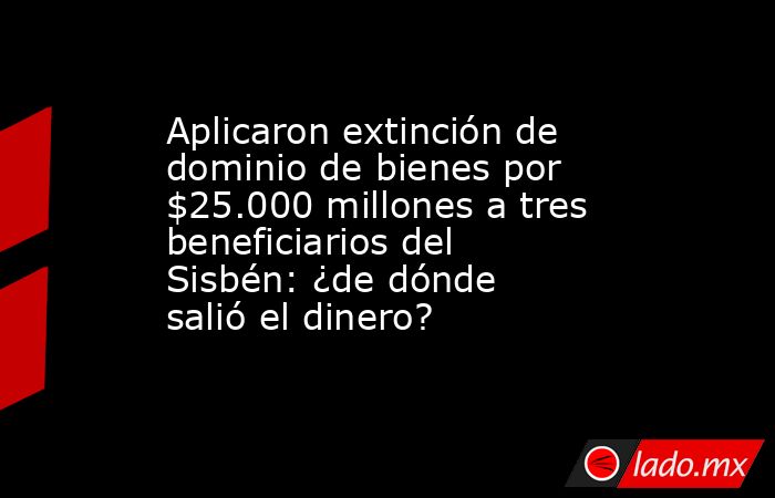 Aplicaron extinción de dominio de bienes por $25.000 millones a tres beneficiarios del Sisbén: ¿de dónde salió el dinero?. Noticias en tiempo real
