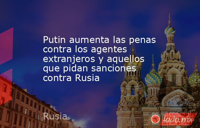 Putin aumenta las penas contra los agentes extranjeros y aquellos que pidan sanciones contra Rusia. Noticias en tiempo real