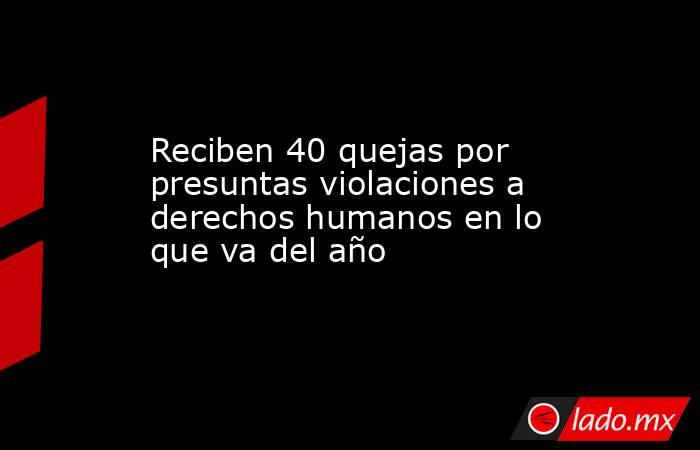 Reciben 40 quejas por presuntas violaciones a derechos humanos en lo que va del año. Noticias en tiempo real