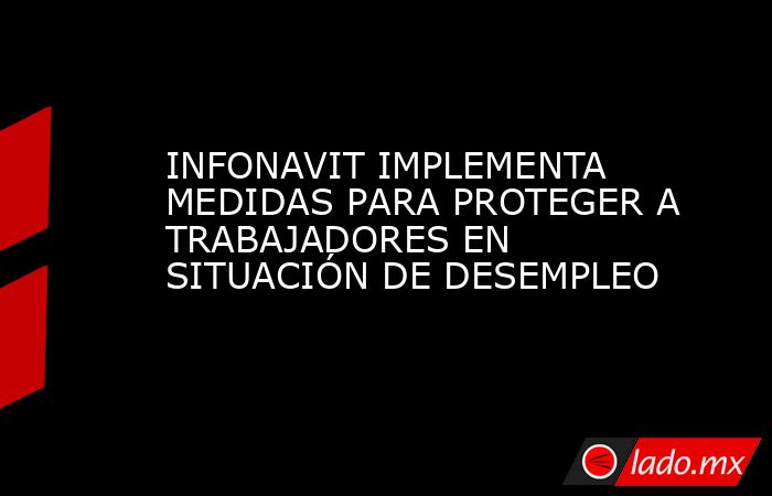 INFONAVIT IMPLEMENTA MEDIDAS PARA PROTEGER A TRABAJADORES EN SITUACIÓN DE DESEMPLEO. Noticias en tiempo real