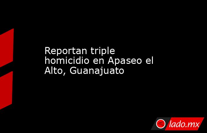 Reportan triple homicidio en Apaseo el Alto, Guanajuato. Noticias en tiempo real