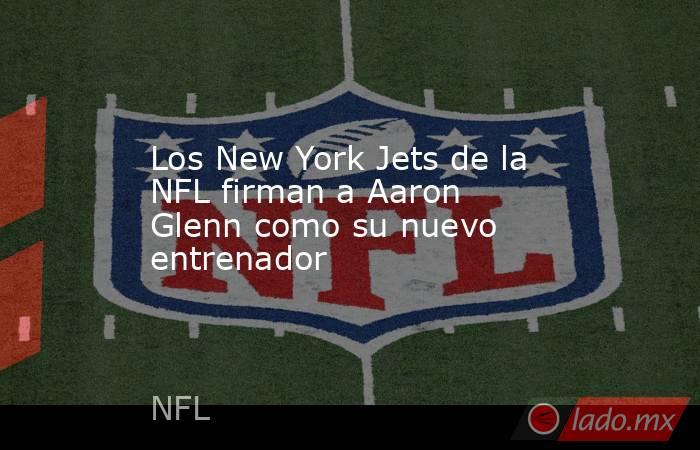 Los New York Jets de la NFL firman a Aaron Glenn como su nuevo entrenador. Noticias en tiempo real