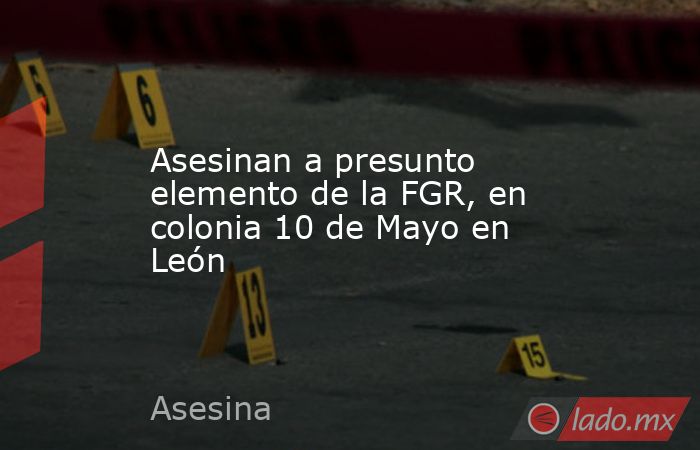 Asesinan a presunto elemento de la FGR, en colonia 10 de Mayo en León. Noticias en tiempo real