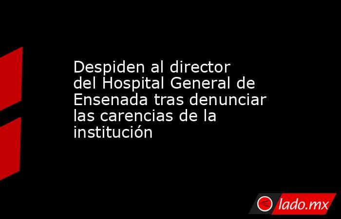 Despiden al director del Hospital General de Ensenada tras denunciar las carencias de la institución. Noticias en tiempo real