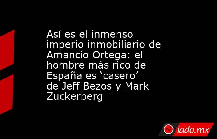 Así es el inmenso imperio inmobiliario de Amancio Ortega: el hombre más rico de España es ‘casero’ de Jeff Bezos y Mark Zuckerberg. Noticias en tiempo real