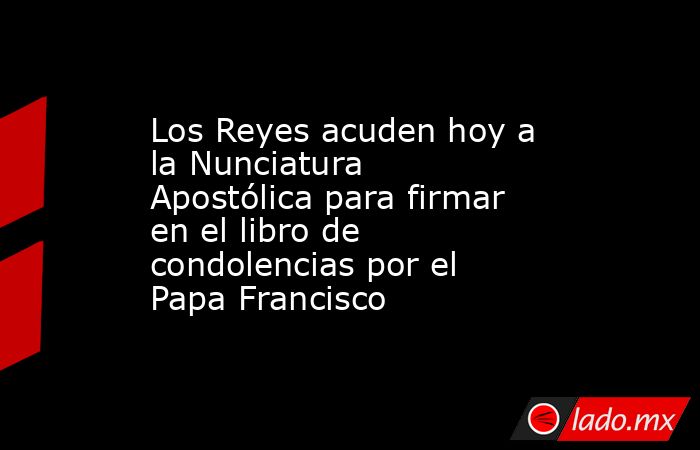 Los Reyes acuden hoy a la Nunciatura Apostólica para firmar en el libro de condolencias por el Papa Francisco. Noticias en tiempo real