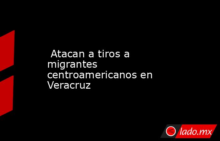  Atacan a tiros a migrantes centroamericanos en Veracruz. Noticias en tiempo real