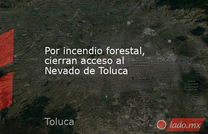 Por incendio forestal, cierran acceso al Nevado de Toluca. Noticias en tiempo real