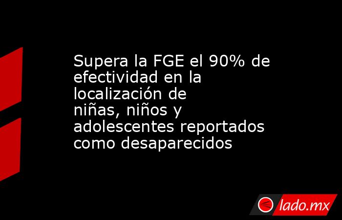 Supera la FGE el 90% de efectividad en la localización de niñas, niños y adolescentes reportados como desaparecidos. Noticias en tiempo real