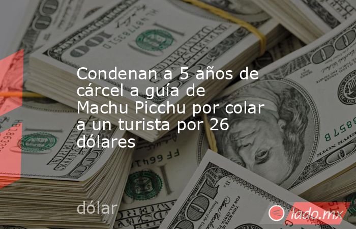 Condenan a 5 años de cárcel a guía de Machu Picchu por colar a un turista por 26 dólares. Noticias en tiempo real