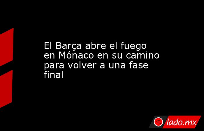 El Barça abre el fuego en Mónaco en su camino para volver a una fase final. Noticias en tiempo real