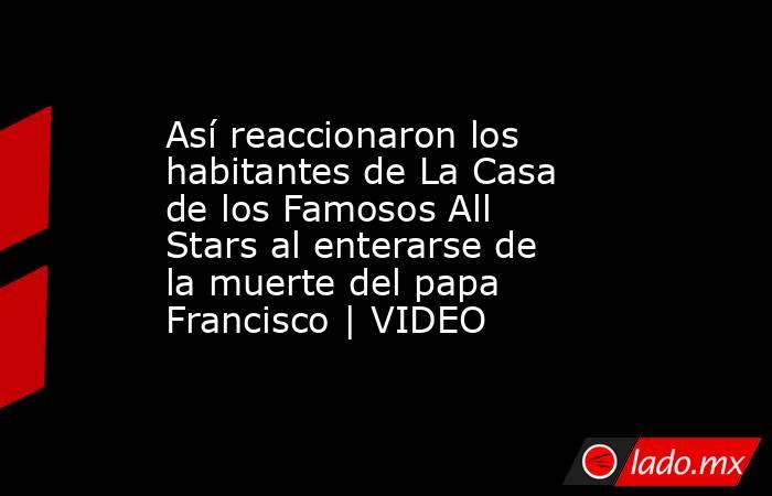 Así reaccionaron los habitantes de La Casa de los Famosos All Stars al enterarse de la muerte del papa Francisco | VIDEO. Noticias en tiempo real