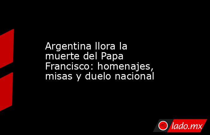 Argentina llora la muerte del Papa Francisco: homenajes, misas y duelo nacional. Noticias en tiempo real