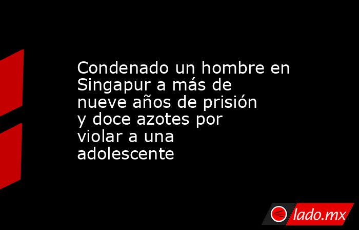 Condenado un hombre en Singapur a más de nueve años de prisión y doce azotes por violar a una adolescente. Noticias en tiempo real