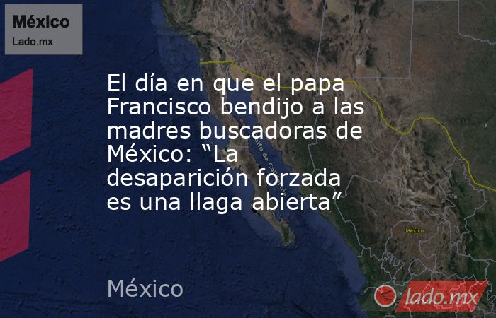 El día en que el papa Francisco bendijo a las madres buscadoras de México: “La desaparición forzada es una llaga abierta”. Noticias en tiempo real