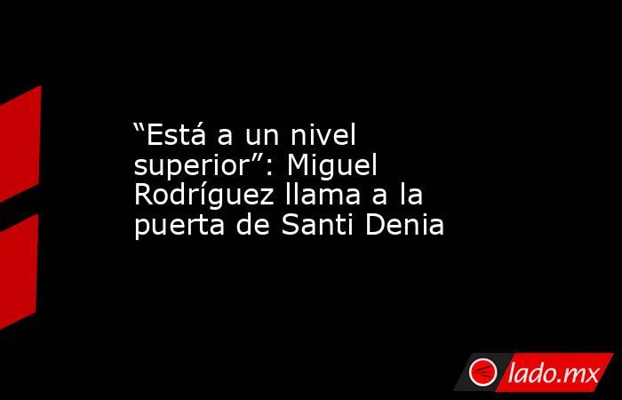                                                                                            “Está a un nivel superior”: Miguel Rodríguez llama a la puerta de Santi Denia                                                                                       . Noticias en tiempo real