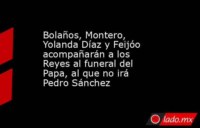 Bolaños, Montero, Yolanda Díaz y Feijóo acompañarán a los Reyes al funeral del Papa, al que no irá Pedro Sánchez. Noticias en tiempo real