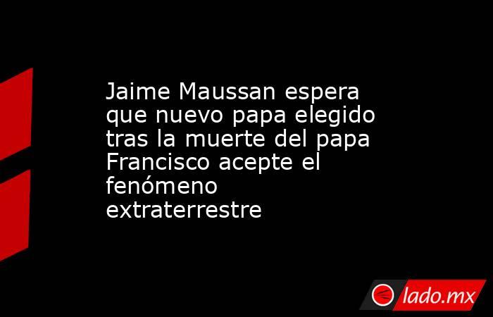 Jaime Maussan espera que nuevo papa elegido tras la muerte del papa Francisco acepte el fenómeno extraterrestre. Noticias en tiempo real