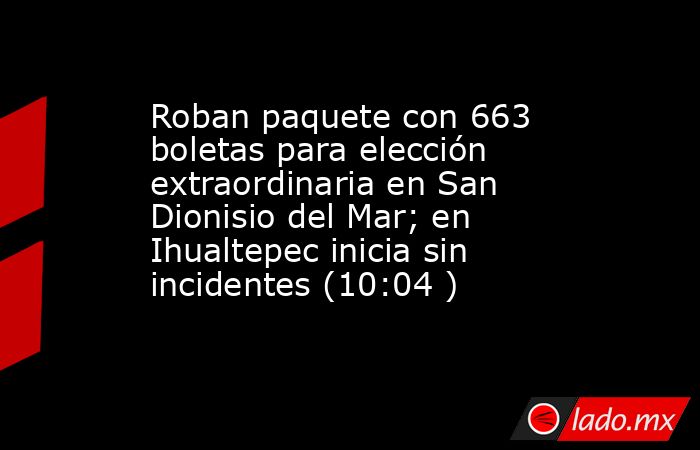 Roban paquete con 663 boletas para elección extraordinaria en San Dionisio del Mar; en Ihualtepec inicia sin incidentes (10:04 ). Noticias en tiempo real
