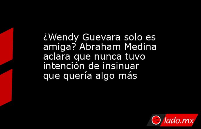 ¿Wendy Guevara solo es amiga? Abraham Medina aclara que nunca tuvo intención de insinuar que quería algo más. Noticias en tiempo real