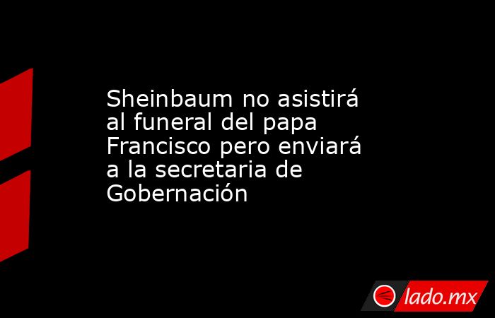 Sheinbaum no asistirá al funeral del papa Francisco pero enviará a la secretaria de Gobernación. Noticias en tiempo real