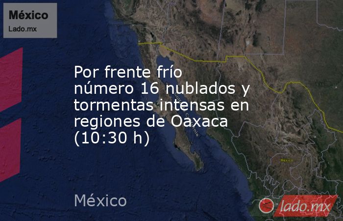Por frente frío número 16 nublados y tormentas intensas en regiones de Oaxaca (10:30 h). Noticias en tiempo real