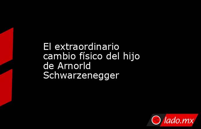 El extraordinario cambio físico del hijo de Arnorld Schwarzenegger. Noticias en tiempo real