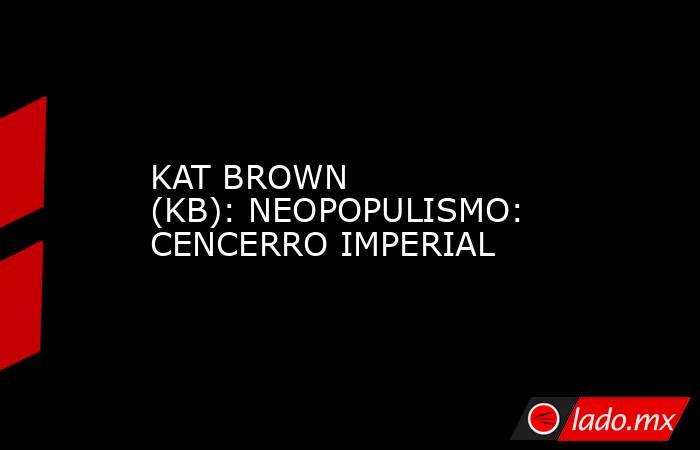 KAT BROWN (KB): NEOPOPULISMO: CENCERRO IMPERIAL. Noticias en tiempo real