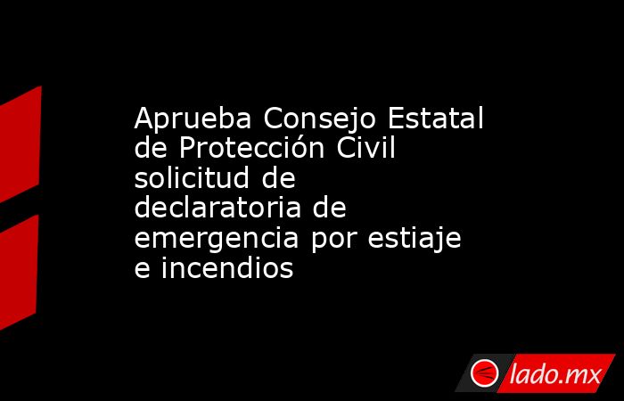 Aprueba Consejo Estatal de Protección Civil solicitud de declaratoria de emergencia por estiaje e incendios. Noticias en tiempo real