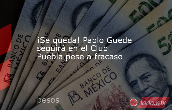 ¡Se queda! Pablo Guede seguirá en el Club Puebla pese a fracaso. Noticias en tiempo real