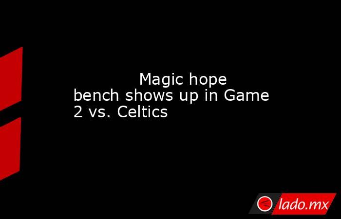             Magic hope bench shows up in Game 2 vs. Celtics        . Noticias en tiempo real