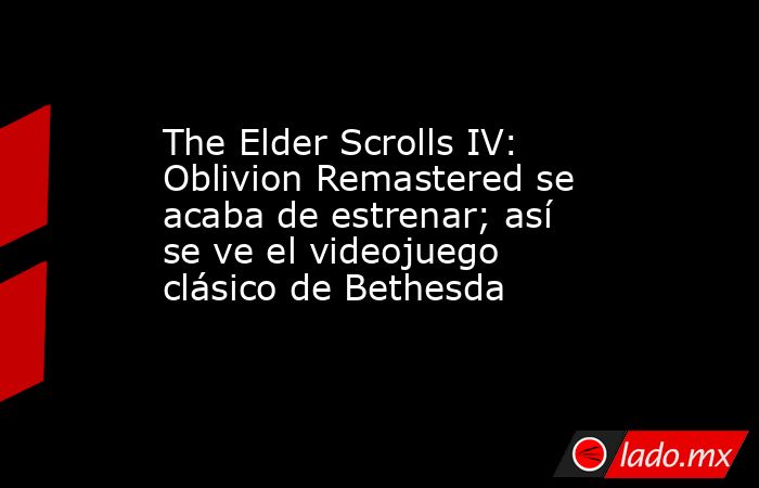 The Elder Scrolls IV: Oblivion Remastered se acaba de estrenar; así se ve el videojuego clásico de Bethesda. Noticias en tiempo real