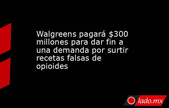 Walgreens pagará $300 millones para dar fin a una demanda por surtir recetas falsas de opioides. Noticias en tiempo real