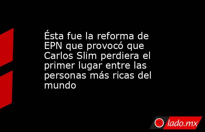 Ésta fue la reforma de EPN que provocó que Carlos Slim perdiera el primer lugar entre las personas más ricas del mundo. Noticias en tiempo real