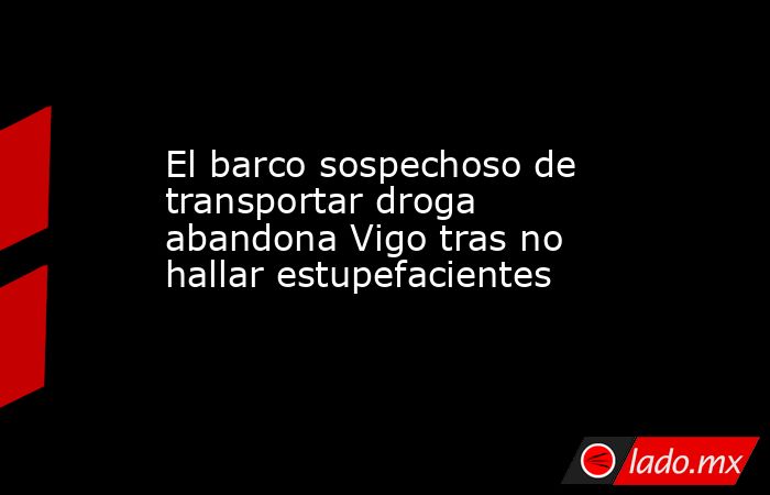 El barco sospechoso de transportar droga abandona Vigo tras no hallar estupefacientes. Noticias en tiempo real