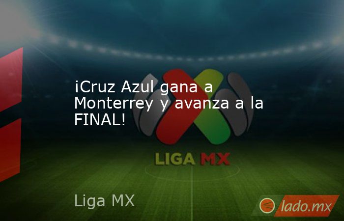 ¡Cruz Azul gana a Monterrey y avanza a la FINAL!. Noticias en tiempo real