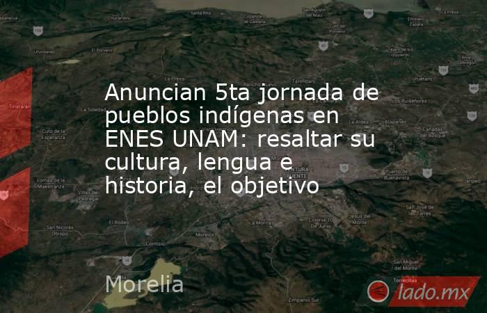 Anuncian 5ta jornada de pueblos indígenas en ENES UNAM: resaltar su cultura, lengua e historia, el objetivo. Noticias en tiempo real