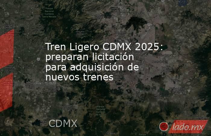 Tren Ligero CDMX 2025: preparan licitación para adquisición de nuevos trenes. Noticias en tiempo real