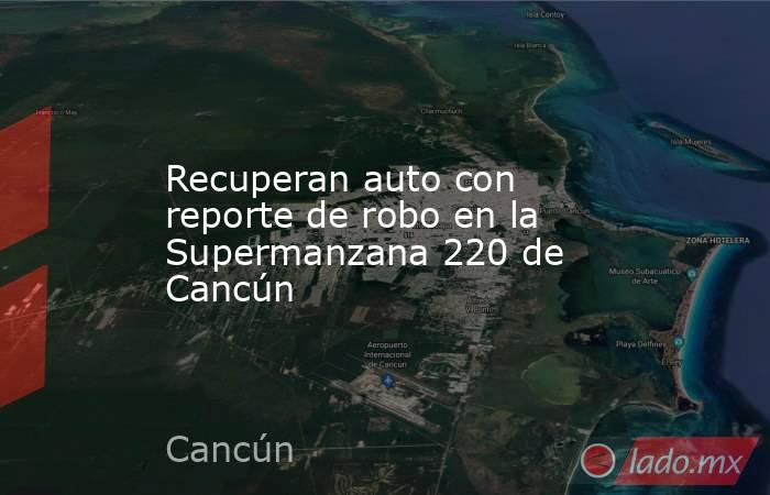 Recuperan auto con reporte de robo en la Supermanzana 220 de Cancún. Noticias en tiempo real