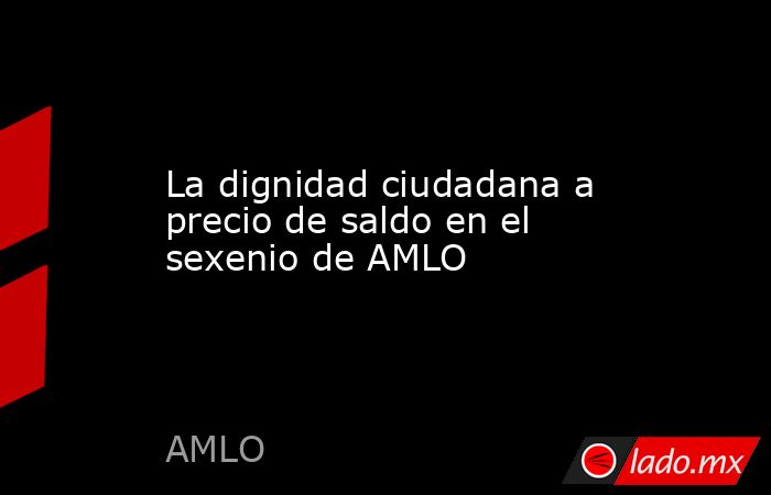 La dignidad ciudadana a precio de saldo en el sexenio de AMLO. Noticias en tiempo real